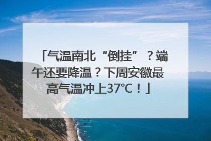 气温南北“倒挂”？端午还要降温？下周安徽最高气温冲上37℃！